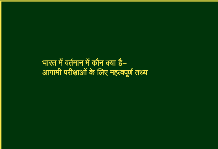 भारत में वर्तमान में कौन क्या है-आगामी परीक्षाओं के लिए महत्वपूर्ण तथ्य